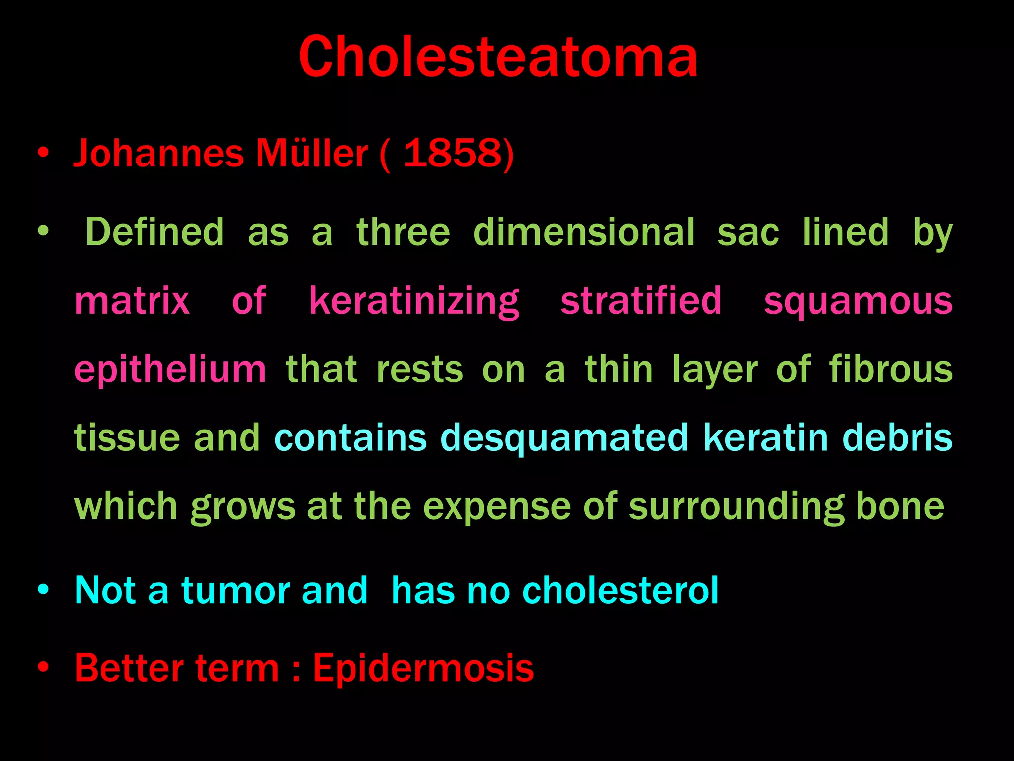 Cholesteatoma
• Johannes Müller ( 1858)
• Defined as a three dimensional sac lined by
matrix of keratinizing stratified squamous
epithelium that rests on a thin layer of fibrous
tissue and contains desquamated keratin debris
which grows at the expense of surrounding bone
• Not a tumor and has no cholesterol
• Better term : Epidermosis
 