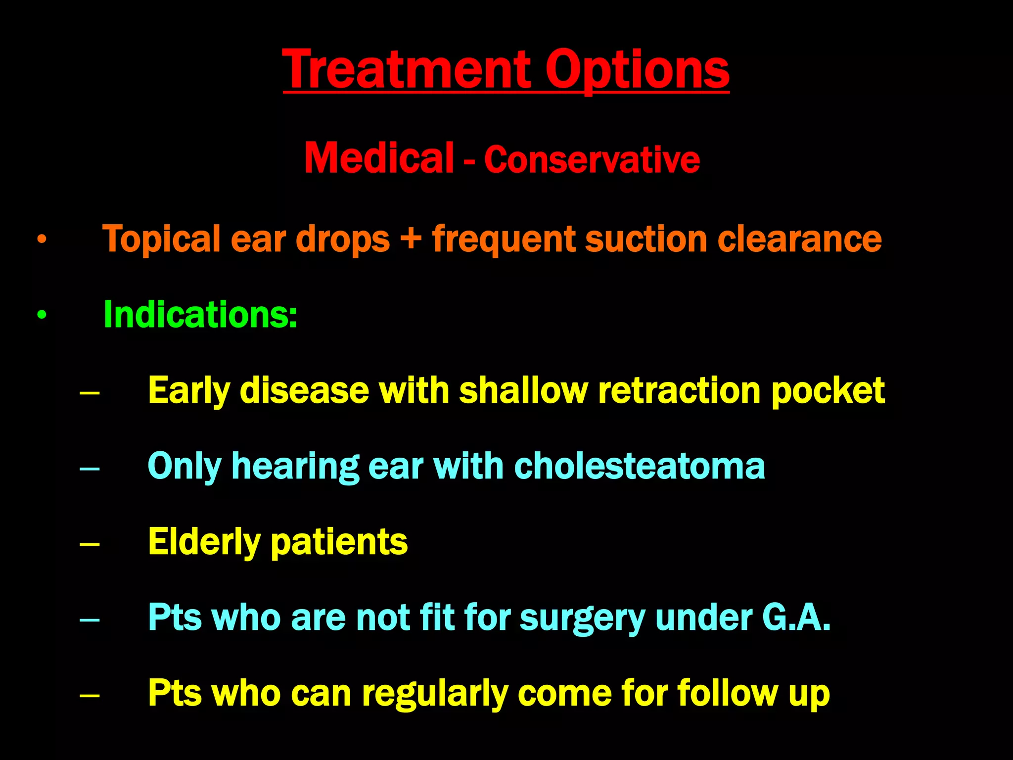 Medical - Conservative
• Topical ear drops + frequent suction clearance
• Indications:
– Early disease with shallow retraction pocket
– Only hearing ear with cholesteatoma
– Elderly patients
– Pts who are not fit for surgery under G.A.
– Pts who can regularly come for follow up
Treatment Options
 