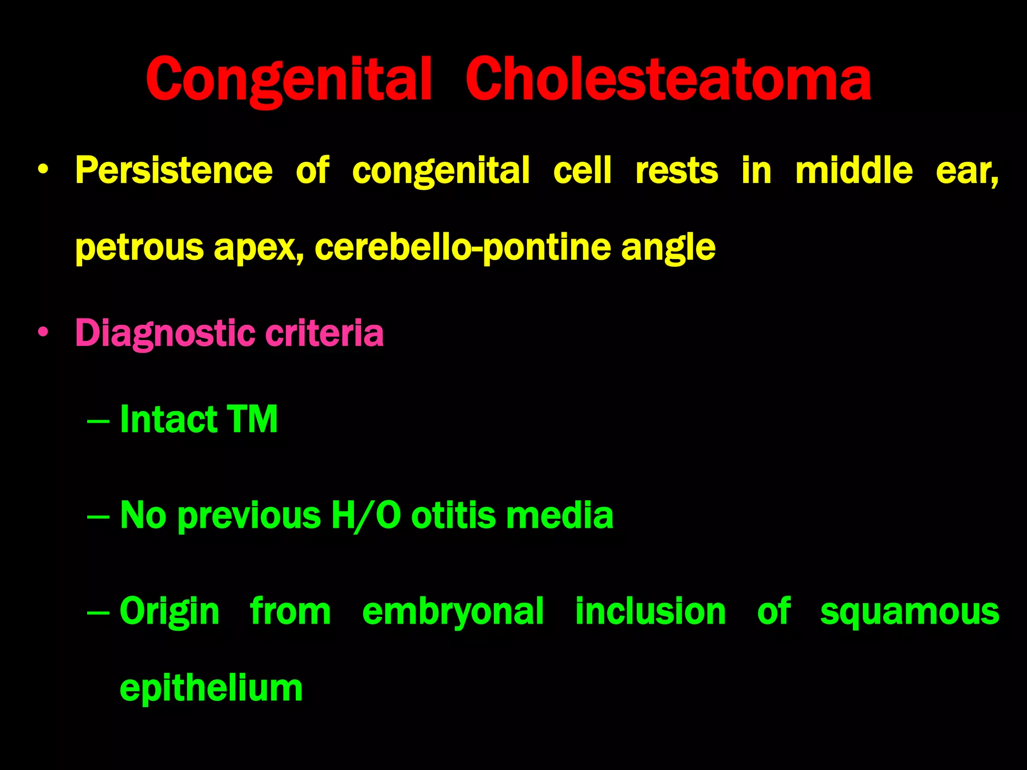 Congenital Cholesteatoma
• Persistence of congenital cell rests in middle ear,
petrous apex, cerebello-pontine angle
• Diagnostic criteria
– Intact TM
– No previous H/O otitis media
– Origin from embryonal inclusion of squamous
epithelium
 