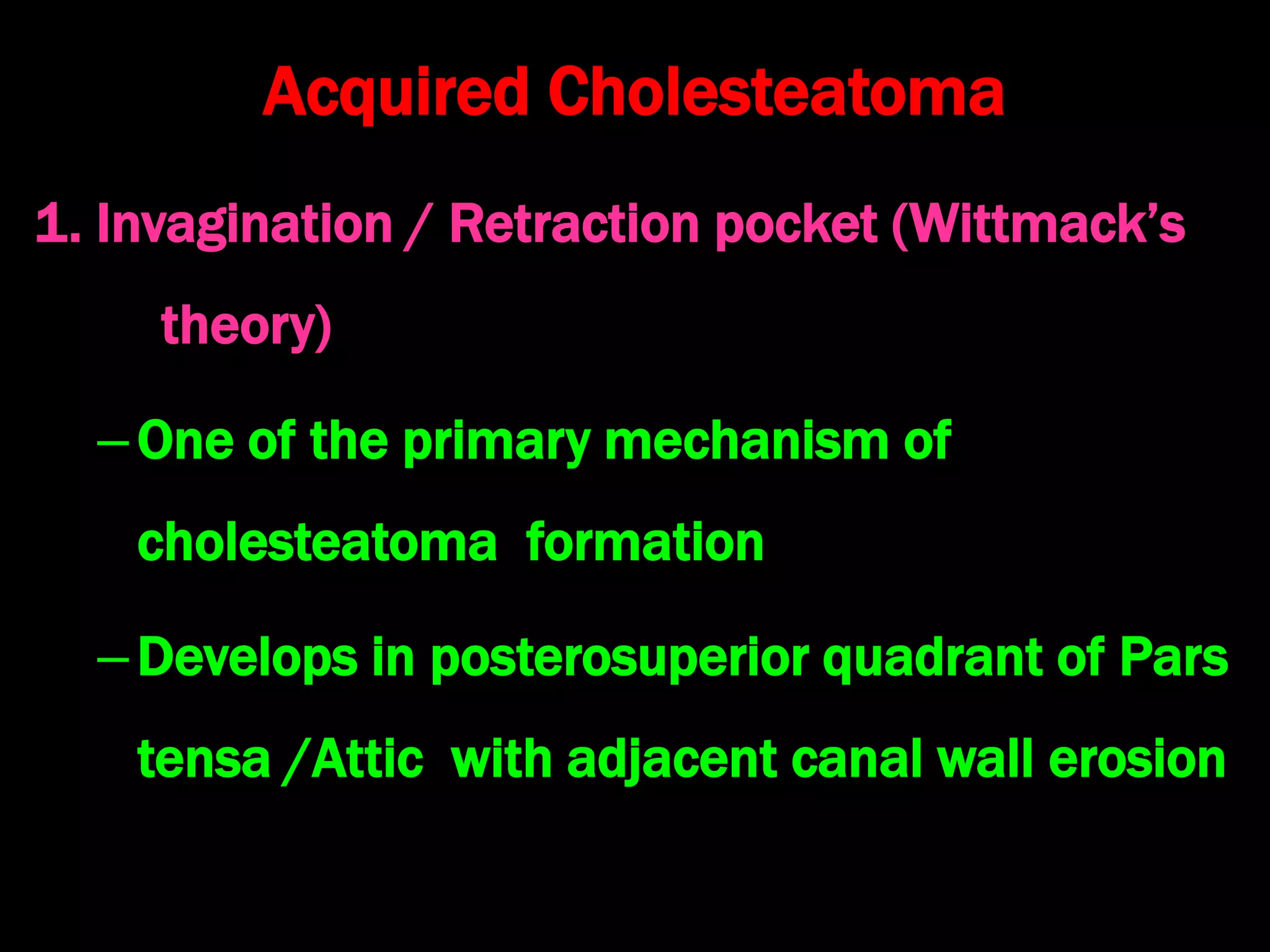 Acquired Cholesteatoma
1. Invagination / Retraction pocket (Wittmack’s
theory)
–One of the primary mechanism of
cholesteatoma formation
–Develops in posterosuperior quadrant of Pars
tensa /Attic with adjacent canal wall erosion
 