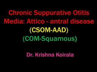Chronic Suppurative Otitis
Media: Attico - antral disease
(CSOM-AAD)
(COM-Squamous)
Dr. Krishna Koirala
 