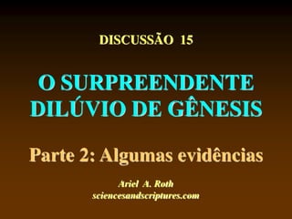DISCUSSÃO 15
O SURPREENDENTE
DILÚVIO DE GÊNESIS
Parte 2: Algumas evidências
Ariel A. Roth
sciencesandscriptures.com
 