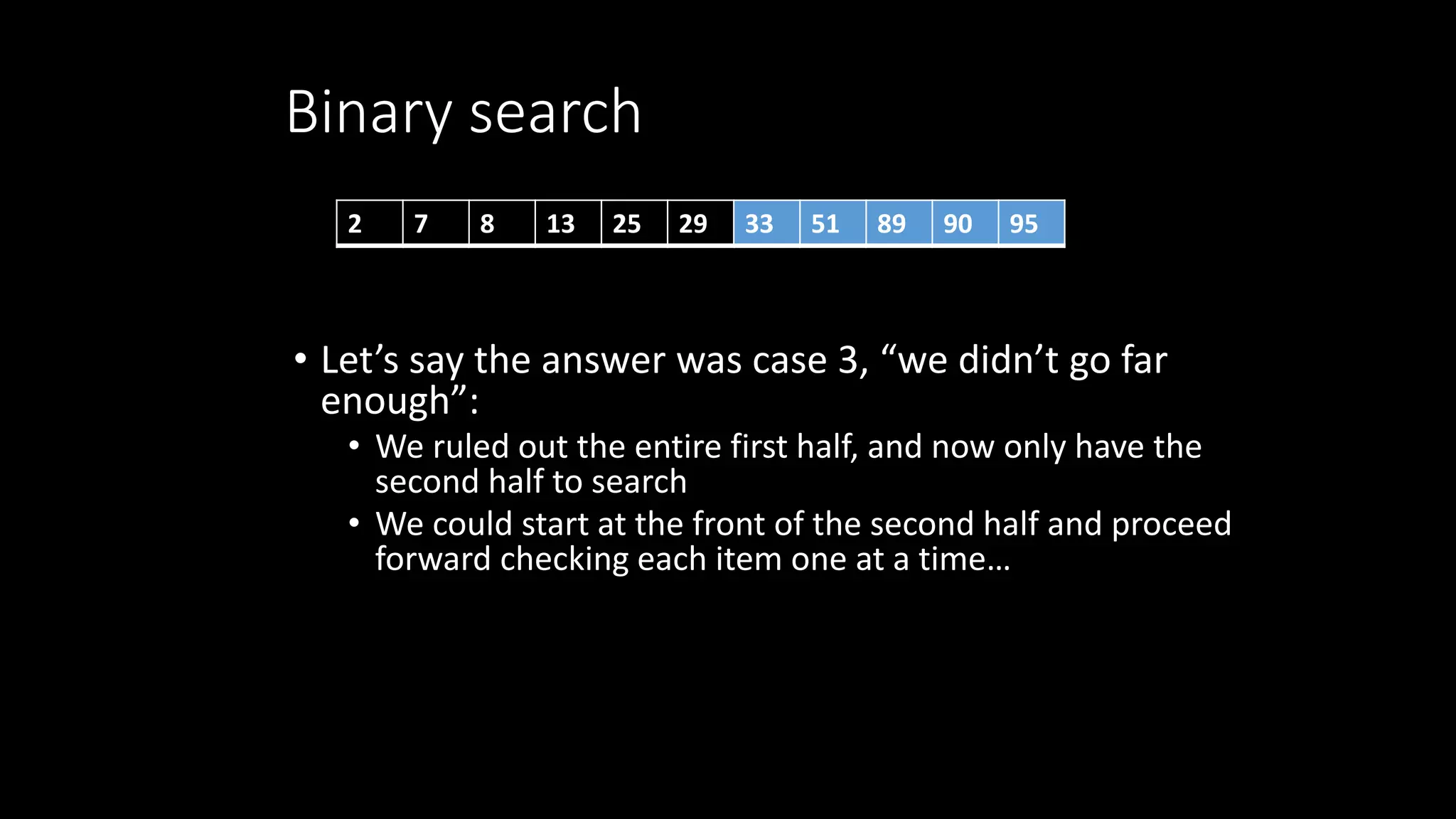 Binary search
• Let’s say the answer was case 3, “we didn’t go far
enough”:
• We ruled out the entire first half, and now only have the
second half to search
• We could start at the front of the second half and proceed
forward checking each item one at a time…
2 7 8 13 25 29 33 51 89 90 95
 