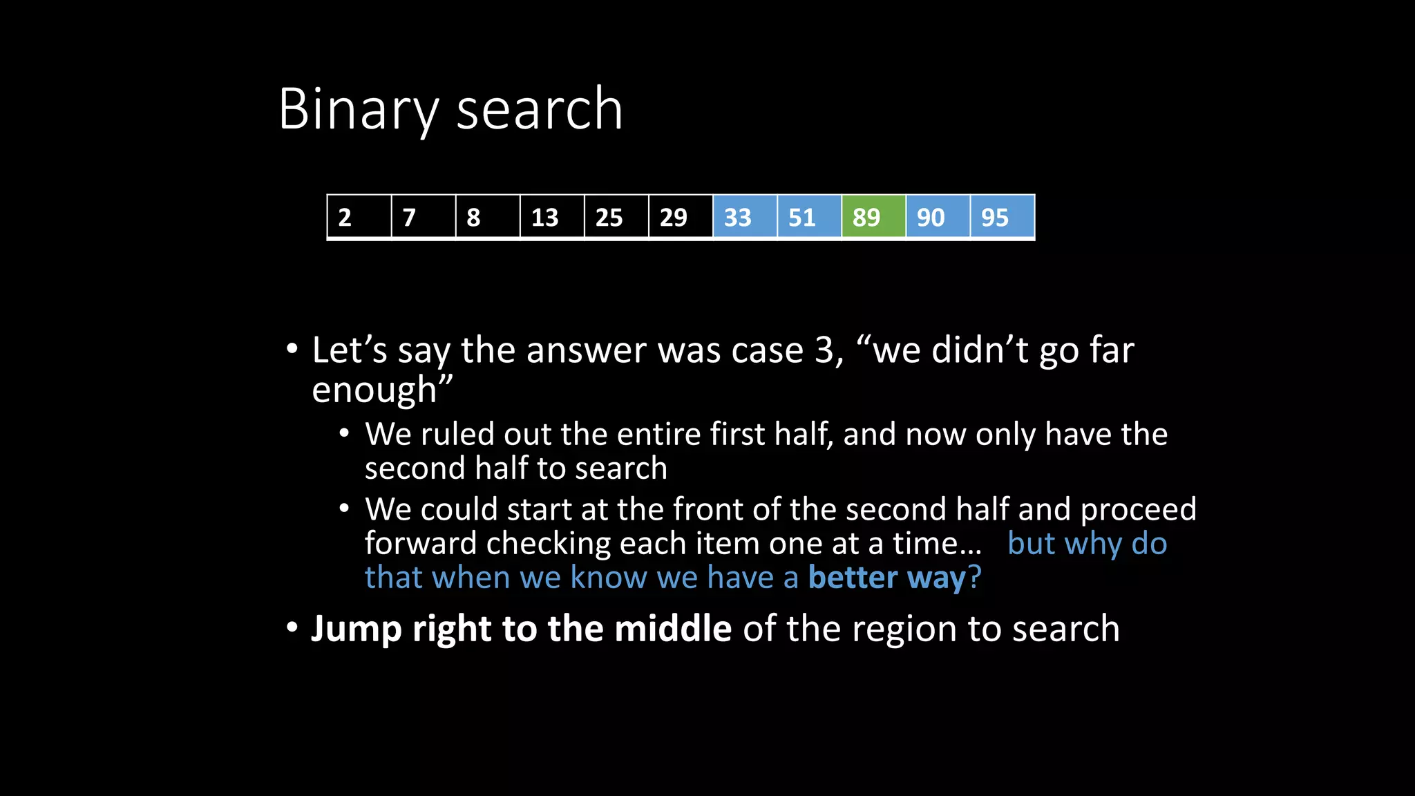 Binary search
• Let’s say the answer was case 3, “we didn’t go far
enough”
• We ruled out the entire first half, and now only have the
second half to search
• We could start at the front of the second half and proceed
forward checking each item one at a time… but why do
that when we know we have a better way?
• Jump right to the middle of the region to search
2 7 8 13 25 29 33 51 89 90 95
 