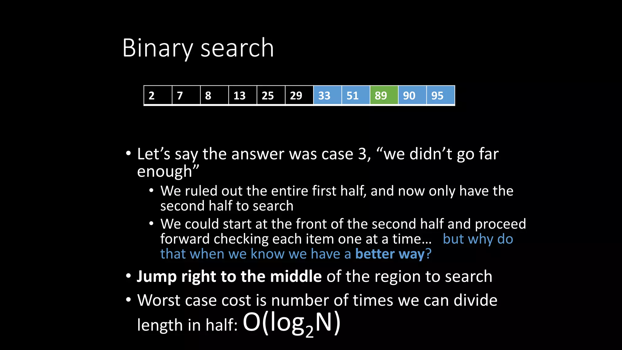 Binary search
• Let’s say the answer was case 3, “we didn’t go far
enough”
• We ruled out the entire first half, and now only have the
second half to search
• We could start at the front of the second half and proceed
forward checking each item one at a time… but why do
that when we know we have a better way?
• Jump right to the middle of the region to search
• Worst case cost is number of times we can divide
length in half: O(log2N)
2 7 8 13 25 29 33 51 89 90 95
 
