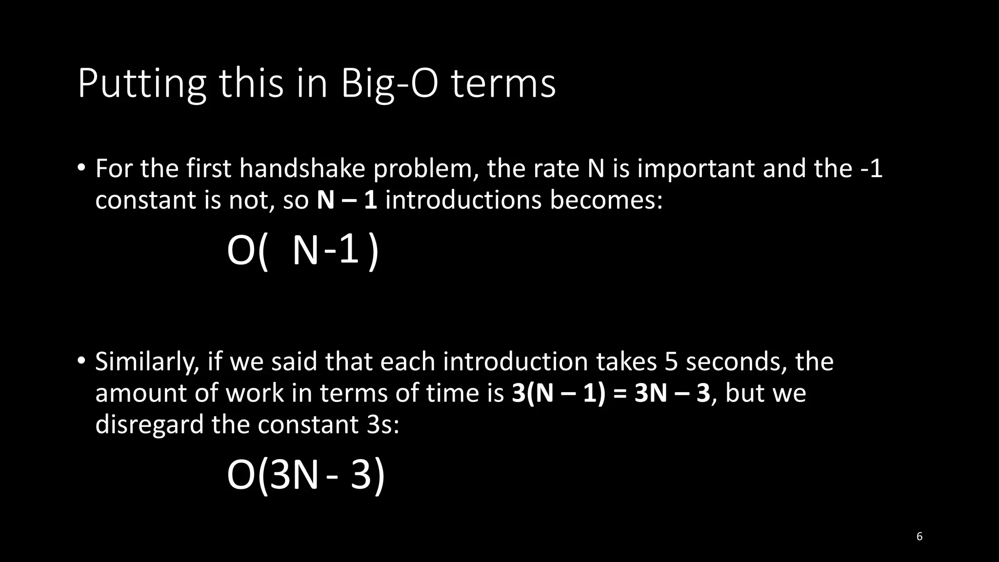 Putting this in Big-O terms
• For the first handshake problem, the rate N is important and the -1
constant is not, so N – 1 introductions becomes:
O( N )
• Similarly, if we said that each introduction takes 5 seconds, the
amount of work in terms of time is 3(N – 1) = 3N – 3, but we
disregard the constant 3s:
O( N )
6
-1
- 33
 