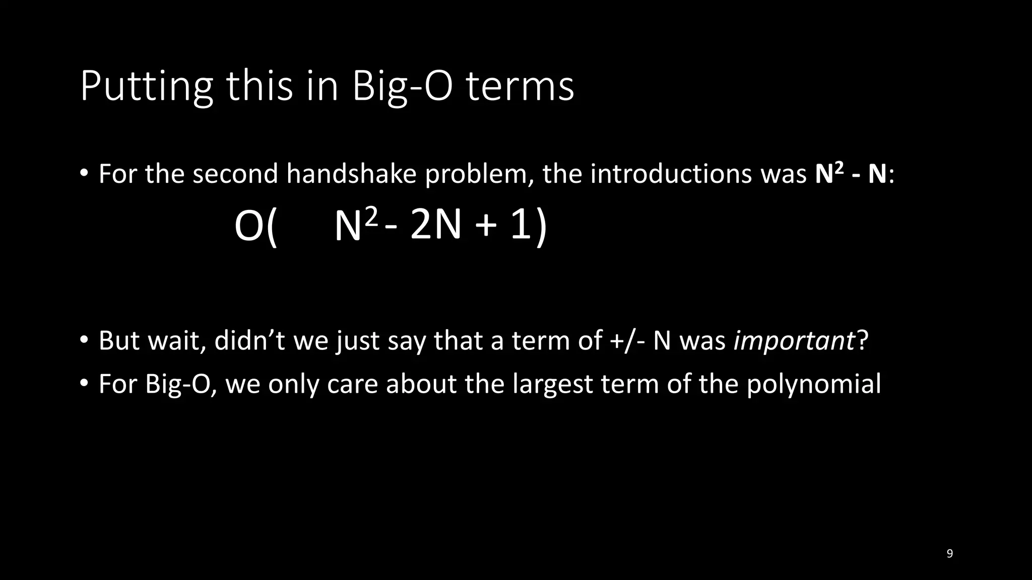 Putting this in Big-O terms
• For the second handshake problem, the introductions was N2 - N:
O( N2 )
• But wait, didn’t we just say that a term of +/- N was important?
• For Big-O, we only care about the largest term of the polynomial
9
- 2N + 1
 
