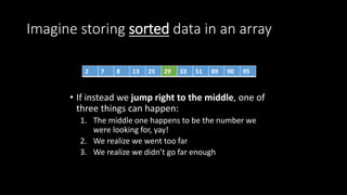 Imagine storing sorted data in an array
• If instead we jump right to the middle, one of
three things can happen:
1. The middle one happens to be the number we
were looking for, yay!
2. We realize we went too far
3. We realize we didn’t go far enough
2 7 8 13 25 29 33 51 89 90 95
 