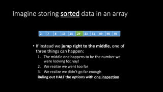 Imagine storing sorted data in an array
• If instead we jump right to the middle, one of
three things can happen:
1. The middle one happens to be the number we
were looking for, yay!
2. We realize we went too far
3. We realize we didn’t go far enough
Ruling out HALF the options with one inspection
2 7 8 13 25 29 33 51 89 90 95
 