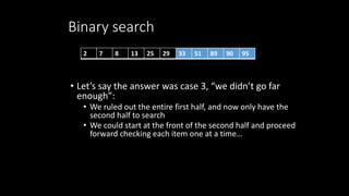 Binary search
• Let’s say the answer was case 3, “we didn’t go far
enough”:
• We ruled out the entire first half, and now only have the
second half to search
• We could start at the front of the second half and proceed
forward checking each item one at a time…
2 7 8 13 25 29 33 51 89 90 95
 