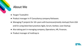 About Me
● Yevgen Tsvetukhin
● Product manager in IT Consultancy company Railsware.
● Managing IT projects for 10+ years with businesses(mostly startups) from USA
and EU using latest best practices Agile, Scrum, Kanban, Lean Startup.
● Also taking part in managing company, Operations, HR, Finances.
● Product manager of mailtrap.io
 