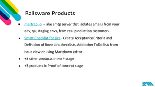 Railsware Products
● mailtrap.io - fake smtp server that isolates emails from your
dev, qa, staging envs, from real production customers.
● Smart Checklist for Jira - Create Acceptance Criteria and
Definition of Done Jira checklists. Add other ToDo lists from
issue view or using Markdown editor
● +3 other products in MVP stage
● +3 products in Proof of concept stage
 