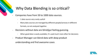 Why Data Blending is so critical?
- Companies have from 50 to 1000 data sources.
- 1 data source very rarely usefull
- Many data sources are managed by different people/services in different
formats, so not analyzed together.
- Decisions without data are blind/gut feeling guessing.
- When good data is easily available, it’s used much more often for decisions
- Product Manager can blend data with deep product
understanding and find awesome cases
 