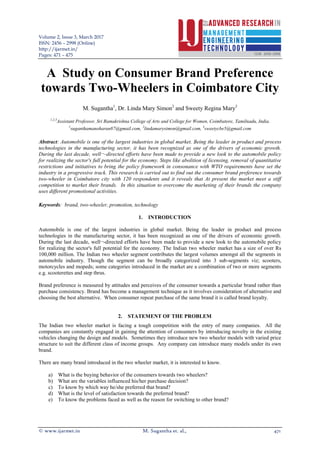 Volume 2, Issue 3, March 2017
ISSN: 2456 – 2998 (Online)
http://ijarmet.in/
Pages: 471 – 475
© www.ijarmet.in M. Sugantha et. al., 471
A Study on Consumer Brand Preference
towards Two-Wheelers in Coimbatore City
M. Sugantha1
, Dr. Linda Mary Simon2
and Sweety Regina Mary3
1,2,3
Assistant Professor, Sri Ramakrishna College of Arts and College for Women, Coimbatore, Tamilnadu, India.
1
suganthamanoharan87@gmail.com, 2
lindamarysimon@gmail.com, 3
sweetycbe5@gmail.com
Abstract: Automobile is one of the largest industries in global market. Being the leader in product and process
technologies in the manufacturing sector, it has been recognized as one of the drivers of economic growth.
During the last decade, well¬-directed efforts have been made to provide a new look to the automobile policy
for realizing the sector's full potential for the economy. Steps like abolition of licensing, removal of quantitative
restrictions and initiatives to bring the policy framework in consonance with WTO requirements have set the
industry in a progressive track. This research is carried out to find out the consumer brand preference towards
two-wheeler in Coimbatore city with 120 respondents and it reveals that At present the market meet a stiff
competition to market their brands. In this situation to overcome the marketing of their brands the company
uses different promotional activities.
Keywords: brand, two-wheeler, promotion, technology
1. INTRODUCTION
Automobile is one of the largest industries in global market. Being the leader in product and process
technologies in the manufacturing sector, it has been recognized as one of the drivers of economic growth.
During the last decade, well¬-directed efforts have been made to provide a new look to the automobile policy
for realizing the sector's full potential for the economy. The Indian two wheeler market has a size of over Rs
100,000 million. The Indian two wheeler segment contributes the largest volumes amongst all the segments in
automobile industry. Though the segment can be broadly categorized into 3 sub-segments viz; scooters,
motorcycles and mopeds; some categories introduced in the market are a combination of two or more segments
e.g. scooterettes and step thrus.
Brand preference is measured by attitudes and perceives of the consumer towards a particular brand rather than
purchase consistency. Brand has become a management technique as it involves consideration of alternative and
choosing the best alternative. When consumer repeat purchase of the same brand it is called brand loyalty.
2. STATEMENT OF THE PROBLEM
The Indian two wheeler market is facing a tough competition with the entry of many companies. All the
companies are constantly engaged in gaining the attention of consumers by introducing novelty in the existing
vehicles changing the design and models. Sometimes they introduce new two wheeler models with varied price
structure to suit the different class of income groups. Any company can introduce many models under its own
brand.
There are many brand introduced in the two wheeler market, it is interested to know.
a) What is the buying behavior of the consumers towards two wheelers?
b) What are the variables influenced his/her purchase decision?
c) To know by which way he/she preferred that brand?
d) What is the level of satisfaction towards the preferred brand?
e) To know the problems faced as well as the reason for switching to other brand?
 