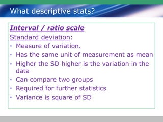 What descriptive stats?
Interval / ratio scale
Standard deviation:
• Measure of variation.
• Has the same unit of measurement as mean
• Higher the SD higher is the variation in the
data
• Can compare two groups
• Required for further statistics
• Variance is square of SD
 