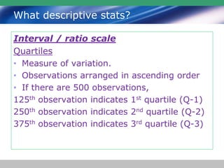What descriptive stats?
Interval / ratio scale
Quartiles
• Measure of variation.
• Observations arranged in ascending order
• If there are 500 observations,
125th observation indicates 1st quartile (Q-1)
250th observation indicates 2nd quartile (Q-2)
375th observation indicates 3rd quartile (Q-3)
 