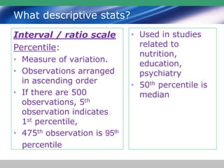 What descriptive stats?
Interval / ratio scale
Percentile:
• Measure of variation.
• Observations arranged
in ascending order
• If there are 500
observations, 5th
observation indicates
1st percentile,
• 475th observation is 95th
percentile
• Used in studies
related to
nutrition,
education,
psychiatry
• 50th percentile is
median
 
