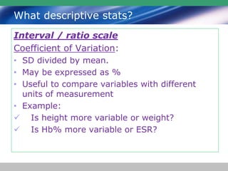 What descriptive stats?
Interval / ratio scale
Coefficient of Variation:
• SD divided by mean.
• May be expressed as %
• Useful to compare variables with different
units of measurement
• Example:
 Is height more variable or weight?
 Is Hb% more variable or ESR?
 
