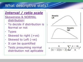 What descriptive stats?
Interval / ratio scale
Skeweness & NORMAL
distribution:
• To decide if distribution is
Normal or not
• Types
• Skewed to right (+ve)
• Skewed to Left (-ve)
• It can be quantified
• Tests presuming normal
distribution not apllicable
 