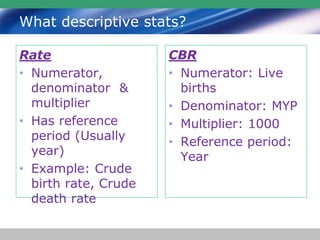 What descriptive stats?
Rate
• Numerator,
denominator &
multiplier
• Has reference
period (Usually
year)
• Example: Crude
birth rate, Crude
death rate
CBR
• Numerator: Live
births
• Denominator: MYP
• Multiplier: 1000
• Reference period:
Year
 