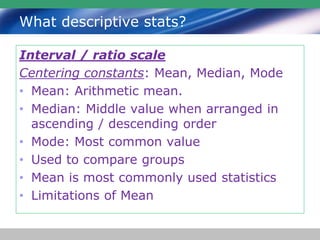 What descriptive stats?
Interval / ratio scale
Centering constants: Mean, Median, Mode
• Mean: Arithmetic mean.
• Median: Middle value when arranged in
ascending / descending order
• Mode: Most common value
• Used to compare groups
• Mean is most commonly used statistics
• Limitations of Mean
 