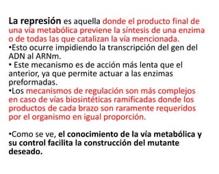 La represión es aquella donde el producto final de
una vía metabólica previene la síntesis de una enzima
o de todas las que catalizan la vía mencionada.
•Esto ocurre impidiendo la transcripción del gen del
ADN al ARNm.
• Este mecanismo es de acción más lenta que el
anterior, ya que permite actuar a las enzimas
preformadas.
•Los mecanismos de regulación son más complejos
en caso de vías biosintéticas ramificadas donde los
productos de cada brazo son raramente requeridos
por el organismo en igual proporción.
•Como se ve, el conocimiento de la vía metabólica y
su control facilita la construcción del mutante
deseado.
 