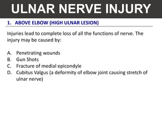 1. ABOVE ELBOW (HIGH ULNAR LESION)
ULNAR NERVE INJURY
Injuries lead to complete loss of all the functions of nerve. The
injury may be caused by:
A. Penetrating wounds
B. Gun Shots
C. Fracture of medial epicondyle
D. Cubitus Valgus (a deformity of elbow joint causing stretch of
ulnar nerve)
 