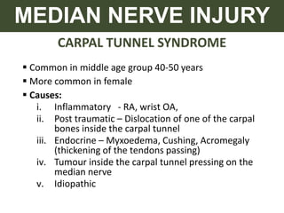CARPAL TUNNEL SYNDROME
MEDIAN NERVE INJURY
 Common in middle age group 40-50 years
 More common in female
 Causes:
i. Inflammatory - RA, wrist OA,
ii. Post traumatic – Dislocation of one of the carpal
bones inside the carpal tunnel
iii. Endocrine – Myxoedema, Cushing, Acromegaly
(thickening of the tendons passing)
iv. Tumour inside the carpal tunnel pressing on the
median nerve
v. Idiopathic
 