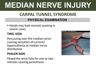 CARPAL TUNNEL SYNDROME
MEDIAN NERVE INJURY
PHYSICAL EXAMINATION
 Hands may look normal/ wasting in
severe cases
TINEL SIGN
Percussing over the median nerve
causing sensation of current/
hyperesthesia at median nerve
distribution
PHALEN SIGN
Flexed the wrist fully for one or two
minutes causing paresthesia
 