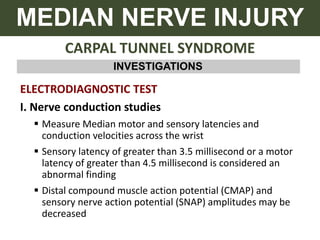 CARPAL TUNNEL SYNDROME
MEDIAN NERVE INJURY
INVESTIGATIONS
ELECTRODIAGNOSTIC TEST
I. Nerve conduction studies
 Measure Median motor and sensory latencies and
conduction velocities across the wrist
 Sensory latency of greater than 3.5 millisecond or a motor
latency of greater than 4.5 millisecond is considered an
abnormal finding
 Distal compound muscle action potential (CMAP) and
sensory nerve action potential (SNAP) amplitudes may be
decreased
 