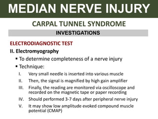 CARPAL TUNNEL SYNDROME
MEDIAN NERVE INJURY
INVESTIGATIONS
ELECTRODIAGNOSTIC TEST
II. Electromyography
 To determine completeness of a nerve injury
 Technique:
I. Very small needle is inserted into various muscle
II. Then, the signal is magnified by high gain amplifier
III. Finally, the reading are monitored via oscilloscope and
recorded on the magnetic tape or paper recording
IV. Should performed 3-7 days after peripheral nerve injury
V. It may show low amplitude evoked compound muscle
potential (CMAP)
 