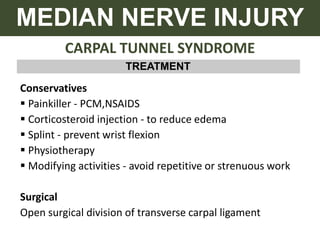 CARPAL TUNNEL SYNDROME
MEDIAN NERVE INJURY
TREATMENT
Conservatives
 Painkiller - PCM,NSAIDS
 Corticosteroid injection - to reduce edema
 Splint - prevent wrist flexion
 Physiotherapy
 Modifying activities - avoid repetitive or strenuous work
Surgical
Open surgical division of transverse carpal ligament
 