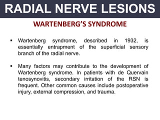 RADIAL NERVE LESIONS
WARTENBERG’S SYNDROME
 Wartenberg syndrome, described in 1932, is
essentially entrapment of the superficial sensory
branch of the radial nerve.
 Many factors may contribute to the development of
Wartenberg syndrome. In patients with de Quervain
tenosynovitis, secondary irritation of the RSN is
frequent. Other common causes include postoperative
injury, external compression, and trauma.
 