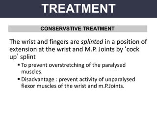 TREATMENT
CONSERVSTIVE TREATMENT
The wrist and fingers are splinted in a position of
extension at the wrist and M.P. Joints by ‘cock
up’ splint
 To prevent overstretching of the paralysed
muscles.
 Disadvantage : prevent activity of unparalysed
flexor muscles of the wrist and m.P.Joints.
 
