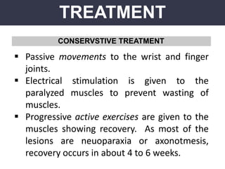 TREATMENT
CONSERVSTIVE TREATMENT
 Passive movements to the wrist and finger
joints.
 Electrical stimulation is given to the
paralyzed muscles to prevent wasting of
muscles.
 Progressive active exercises are given to the
muscles showing recovery. As most of the
lesions are neuoparaxia or axonotmesis,
recovery occurs in about 4 to 6 weeks.
 