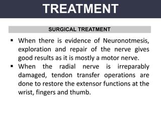 TREATMENT
SURGICAL TREATMENT
 When there is evidence of Neuronotmesis,
exploration and repair of the nerve gives
good results as it is mostly a motor nerve.
 When the radial nerve is irreparably
damaged, tendon transfer operations are
done to restore the extensor functions at the
wrist, fingers and thumb.
 
