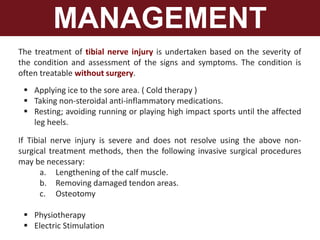 MANAGEMENT
The treatment of tibial nerve injury is undertaken based on the severity of
the condition and assessment of the signs and symptoms. The condition is
often treatable without surgery.
 Applying ice to the sore area. ( Cold therapy )
 Taking non-steroidal anti-inflammatory medications.
 Resting; avoiding running or playing high impact sports until the affected
leg heels.
If Tibial nerve injury is severe and does not resolve using the above non-
surgical treatment methods, then the following invasive surgical procedures
may be necessary:
a. Lengthening of the calf muscle.
b. Removing damaged tendon areas.
c. Osteotomy
 Physiotherapy
 Electric Stimulation
 