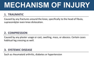 1. TRAUMATIC
Caused by any fractures around the knee, specifically to the head of fibula,
supracondylar even knee dislocation.
MECHANISM OF INJURY
Caused by any plaster usage or cast, swelling, mass, or abscess. Certain cases
habitual leg crossing as well.
2. COMPRESSION
Such as rheumatoid arthritis, diabetes or hypertension
3. SYSTEMIC DISEASE
 
