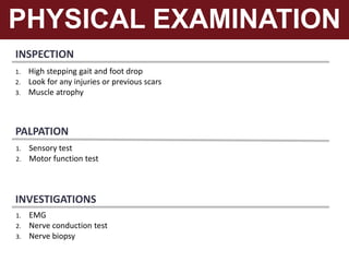 INSPECTION
PHYSICAL EXAMINATION
1. High stepping gait and foot drop
2. Look for any injuries or previous scars
3. Muscle atrophy
PALPATION
1. Sensory test
2. Motor function test
INVESTIGATIONS
1. EMG
2. Nerve conduction test
3. Nerve biopsy
 