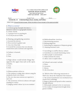 K to 12 BASIC EDUCATION CURRICULUM
SENIOR HIGH SCHOOL
Narra National High School
FIRST QUARTER – 2018-2019
Name: _____________________________Grade/Track:_____________Date__________Score________
Activity No. 15 Understanding Culture, Society, and Politics-
DIRECTION:Choosethebestanswer. Write the letter of youranswer in the space provided
1. What is a society?
A. A diverse group of people who share a
distinctive culture in a geographic location
B. A flock of birds
C. A group of cars in a parking lot
D. An all-you-can-eat buffet
2. Hunting and gathering societies:
A. Invented the internet
B. Were involved in global trade
C. Ate a lot of fast food
D. Lived off the resources that were directly
around them such as animals and vegetation
3. Culture is learned.
A. True
B. False
4. High culture would include things that
appeal to the upper class such as the opera
or ballet.
A. True
B. False
5. Ethnocentrism refers to:
A. The tendency to judge other cultures using the
standards of one’s own culture
B. The view that some societies are superior to
one’s own
C. The coexistence of diverse cultures with equal
standing in a society
D. Judging another culture by its own standard
6. Multiculturalism involves:
A. Discriminating practices
B. Making judgments
C. Embracing the uniqueness of disparate groups
D. Adopting dominant traits
7. According to conflict theory culture:
A. Contributes to a smooth functioning society
B. Allows people to communicate
C. Helps maintain the society
D. Allows some to exploit others
8. Cultural universals include:
A. Music
B. Literature
C. Movies
D. All of the above
9. Which of the following statements is
NOT true about the Industrial Revolution?
A. The means of production were mechanized as a
result of new technology
B. Began in Britain and spread to other countries
through diffusion
C. Most people continued to live in rural areas
D. New modes of transportation brought about
greater mobility
 