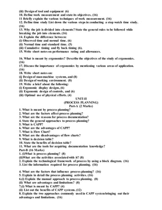 (iii) Designof tool and equipment (6)
10. Define work measurement and state its objectives. (16)
11 Briefly explain the various techniques of work measurement. (16)
12. Define time study List down the various steps in conducting a stop watch time study.
(16)
13. Why the job is divided into elements? State the general rules to be followed while
breaking the job into elements. (16)
14. Explain the difference between:
(i) Observed time and normal time. (6)
(ii) Normal time and standard time. (5)
(iii) Cumulative timing and fly back timing (6).
15. Write short notes on performance rating and allowances.
16. What is meant by ergonomics? Describe the objectives of the study of ergonomics.
(16)
17. Discuss the importance of ergonomics by mentioning various areas of application.
(16)
18. Write short notes on:
(ij Designof man-machine systems, and (8)
(ii) Designof working environment. (8)
19. Write a brief about the following:
(i) Ergonomic display designs, (6)
(ii) Ergonomic design of controls, and (6)
(iii) Optimal use of physical efforts. (4)
UNIT-II
(PROCESS PLANNING)
Part-A (2 Marks)
1. What is meant by process planning?
2. What are the factors affect process planning?
3. What are the reasons for process documentation?
4. State the general approaches to process planning?
5. What is CAPP?
6. What are the advantages of CAPP?
7. What is Flow Chart?
8. What are the disadvantages of flow charts?
9. What is decision table?
10. State the benefits of decision table?
11. What are the tools for acquiring documentation knowledge?
Part-B (16 Marks)
1. (i)What is process planning? (8)
(ii)What are the activities associatedwith it? (8)
2. Explain the technological framework of process by using a block diagram. (16)
3. List the information required for process planning. (16)
4. What are the factors that influence process planning? (16)
5. Explain in detail the process planning activities. (16)
6.(i) Explain the manual approach to process planning. (8)
(ii) What are advantages and limitations? (8)
7.(i) What is meant by CAPP? (4)
(ii) List out the benefits of CAPP systems. (12)
8. Explain the two approaches commonly used in CAPP systembringing out their
advantages and limitations. (16)
 