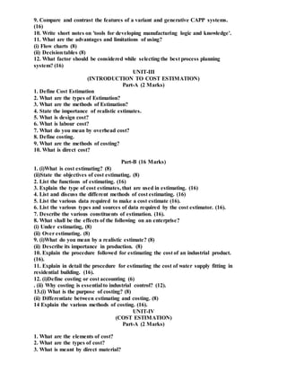 9. Compare and contrast the features of a variant and generative CAPP systems.
(16)
10. Write short notes on 'tools for developing manufacturing logic and knowledge'.
11. What are the advantages and limitations of using?
(i) Flow charts (8)
(ii) Decisiontables (8)
12. What factor should be considered while selecting the best process planning
system? (16)
UNIT-III
(INTRODUCTION TO COST ESTIMATION)
Part-A (2 Marks)
1. Define Cost Estimation
2. What are the types of Estimation?
3. What are the methods of Estimation?
4. State the importance of realistic estimates.
5. What is design cost?
6. What is labour cost?
7. What do you mean by overhead cost?
8. Define costing.
9. What are the methods of costing?
10. What is direct cost?
Part-B (16 Marks)
1. (i)What is cost estimating? (8)
(ii)State the objectives of cost estimating. (8)
2. List the functions of estimating. (16)
3. Explain the type of cost estimates, that are used in estimating. (16)
4. List and discuss the different methods of cost estimating. (16)
5. List the various data required to make a cost estimate (16).
6. List the various types and sources of data required by the cost estimator. (16).
7. Describe the various constituents of estimation. (16).
8. What shall be the effects of the following on an enterprise?
(i) Under estimating, (8)
(ii) Over estimating. (8)
9. (i)What do you mean by a realistic estimate? (8)
(ii) Describe its importance in production. (8)
10. Explain the procedure followed for estimating the cost of an industrial product.
(16).
11. Explain in detail the procedure for estimating the cost of water supply fitting in
residential building. (16).
12. (i)Define costing or cost accounting (6)
. (ii) Why costing is essential to industrial control? (12).
13.(i) What is the purpose of costing? (8)
(ii) Differentiate between estimating and costing. (8)
14 Explain the various methods of costing. (16).
UNIT-IV
(COST ESTIMATION)
Part-A (2 Marks)
1. What are the elements of cost?
2. What are the types of cost?
3. What is meant by direct material?
 