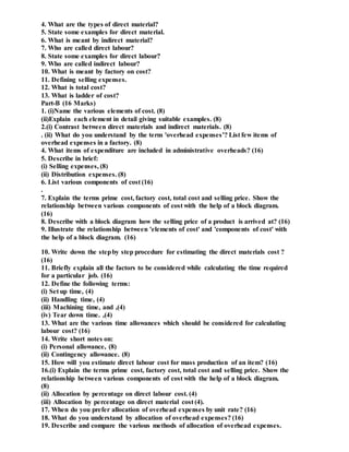 4. What are the types of direct material?
5. State some examples for direct material.
6. What is meant by indirect material?
7. Who are called direct labour?
8. State some examples for direct labour?
9. Who are called indirect labour?
10. What is meant by factory on cost?
11. Defining selling expenses.
12. What is total cost?
13. What is ladder of cost?
Part-B (16 Marks)
1. (i)Name the various elements of cost. (8)
(ii)Explain each element in detail giving suitable examples. (8)
2.(i) Contrast between direct materials and indirect materials. (8)
. (ii) What do you understand by the term 'overhead expenses’? List few items of
overhead expenses in a factory. (8)
4. What items of expenditure are included in administrative overheads? (16)
5. Describe in brief:
(i) Selling expenses, (8)
(ii) Distribution expenses. (8)
6. List various components of cost (16)
.
7. Explain the terms prime cost, factory cost, total cost and selling price. Show the
relationship between various components of cost with the help of a block diagram.
(16)
8. Describe with a block diagram how the selling price of a product is arrived at? (16)
9. Illustrate the relationship between 'elements of cost' and 'components of cost' with
the help of a block diagram. (16)
10. Write down the stepby step procedure for estimating the direct materials cost ?
(16)
11. Briefly explain all the factors to be considered while calculating the time required
for a particular job. (16)
12. Define the following terms:
(i) Set up time, (4)
(ii) Handling time, (4)
(iii) Machining time, and ,(4)
(iv) Tear down time. ,(4)
13. What are the various time allowances which should be considered for calculating
labour cost? (16)
14. Write short notes on:
(i) Personal allowance, (8)
(ii) Contingency allowance. (8)
15. How will you estimate direct labour cost for mass production of an item? (16)
16.(i) Explain the terms prime cost, factory cost, total cost and selling price. Show the
relationship between various components of cost with the help of a block diagram.
(8)
(ii) Allocation by percentage on direct labour cost. (4)
(iii) Allocation by percentage on direct material cost (4).
17. When do you prefer allocation of overhead expenses by unit rate? (16)
18. What do you understand by allocation of overhead expenses? (16)
19. Describe and compare the various methods of allocation of overhead expenses.
 