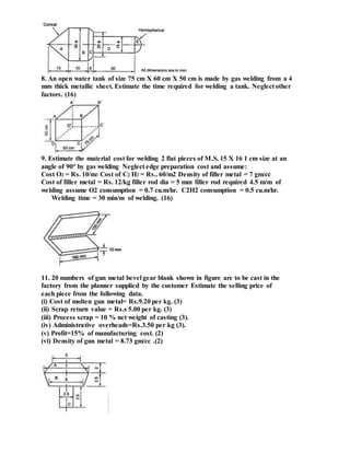 8. An open water tank of size 75 cm X 60 cm X 50 cm is made by gas welding from a 4
mm thick metallic sheet. Estimate the time required for welding a tank. Neglect other
factors. (16)
9. Estimate the material cost for welding 2 flat pieces of M.S. 15 X 16 1 cm size at an
angle of 90° by gas welding Neglect edge preparation cost and assume:
Cost O2 = Rs. 10/m3 Cost of C2 H2 = Rs.. 60/m2 Density of filler metal = 7 gm/cc
Cost of filler metal = Rs. 12/kg filler rod dia = 5 mm filler rod required 4.5 m/m of
welding assume O2 consumption = 0.7 cu.m/hr. C2H2 consumption = 0.5 cu.m/hr.
Welding time = 30 min/m of welding. (16)
11. 20 numbers of gun metal bevel gear blank shown in figure are to be cast in the
factory from the planner supplied by the customer Estimate the selling price of
each piece from the following data.
(i) Cost of molten gun metal= Rs.9.20 per kg. (3)
(ii) Scrap return value = Rs.s 5.00 per kg. (3)
(iii) Process scrap = 10 % net weight of casting (3).
(iv) Administrative overheads=Rs.3.50 per kg (3).
(v) Profit=15% of manufacturing cost. (2)
(vi) Density of gun metal = 8.73 gm/cc .(2)
 
