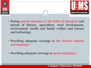  Paying special attention to the fields of education and
spread of literacy, agriculture, rural development,
environment, health and family welfare and science
and technology
 Providing adequate coverage to the diverse cultures
and languages
 Providing adequate coverage to sports and games
Campus: Gharuan, Mohali
 