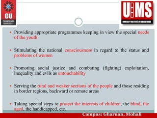  Providing appropriate programmes keeping in view the special needs
of the youth
 Stimulating the national consciousness in regard to the status and
problems of women
 Promoting social justice and combating (fighting) exploitation,
inequality and evils as untouchability
 Serving the rural and weaker sections of the people and those residing
in border regions, backward or remote areas
 Taking special steps to protect the interests of children, the blind, the
aged, the handicapped, etc.
Campus: Gharuan, Mohali
 