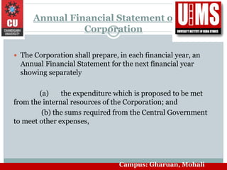 Annual Financial Statement of the
Corporation
 The Corporation shall prepare, in each financial year, an
Annual Financial Statement for the next financial year
showing separately
(a) the expenditure which is proposed to be met
from the internal resources of the Corporation; and
(b) the sums required from the Central Government
to meet other expenses,
Campus: Gharuan, Mohali
 