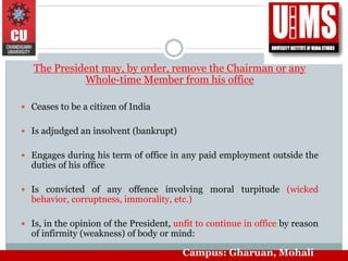The President may, by order, remove the Chairman or any
Whole-time Member from his office
 Ceases to be a citizen of India
 Is adjudged an insolvent (bankrupt)
 Engages during his term of office in any paid employment outside the
duties of his office
 Is convicted of any offence involving moral turpitude (wicked
behavior, corruptness, immorality, etc.)
 Is, in the opinion of the President, unfit to continue in office by reason
of infirmity (weakness) of body or mind:
Campus: Gharuan, Mohali
 
