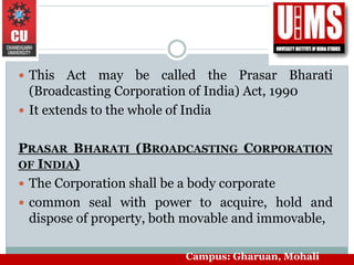  This Act may be called the Prasar Bharati
(Broadcasting Corporation of India) Act, 1990
 It extends to the whole of India
PRASAR BHARATI (BROADCASTING CORPORATION
OF INDIA)
 The Corporation shall be a body corporate
 common seal with power to acquire, hold and
dispose of property, both movable and immovable,
Campus: Gharuan, Mohali
 