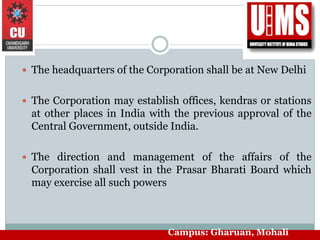  The headquarters of the Corporation shall be at New Delhi
 The Corporation may establish offices, kendras or stations
at other places in India with the previous approval of the
Central Government, outside India.
 The direction and management of the affairs of the
Corporation shall vest in the Prasar Bharati Board which
may exercise all such powers
Campus: Gharuan, Mohali
 